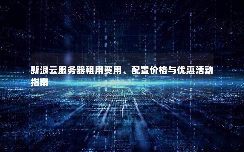 新浪云服务器租用费用、配置价格与优惠活动指南 新浪云服务器租用费用、配置价格与优惠活动指南