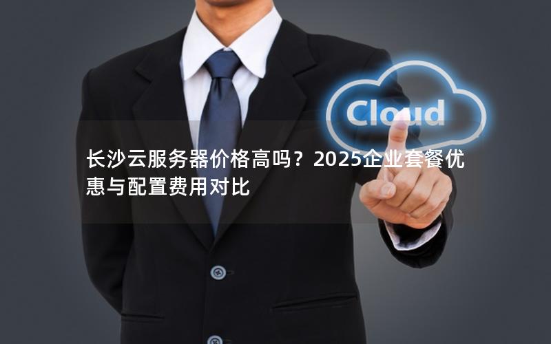 长沙云服务器价格高吗?2025企业套餐优惠与配置费用对比 长沙云服务器价格高吗?2025企业套餐优惠与配置费用对比