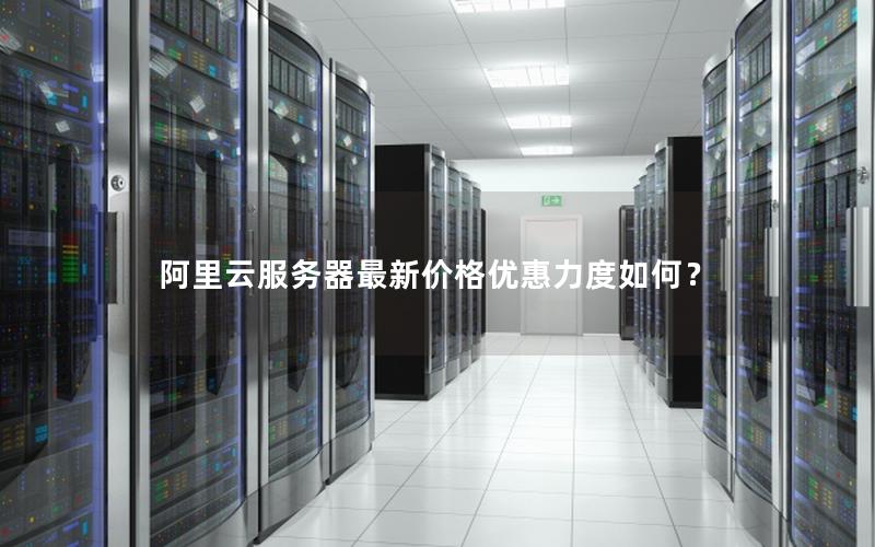 阿里云服务器最新价格优惠力度如何？