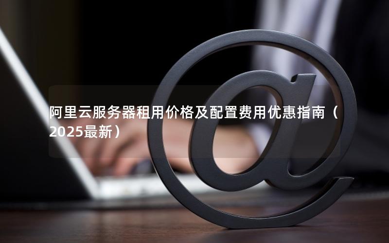 阿里云服务器租用价格及配置费用优惠指南（2025最新）