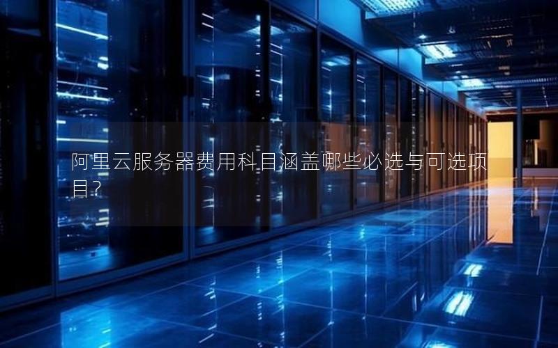 阿里云服务器费用科目涵盖哪些必选与可选项目？