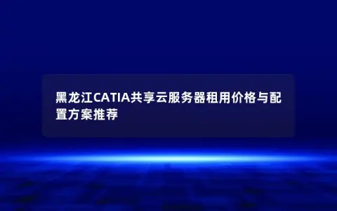 黑龙江CATIA共享云服务器租用价格与配置方案推荐 黑龙江CATIA共享云服务器租用价格与配置方案推荐